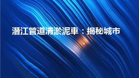 潛江管道清淤泥車：揭秘城市地下的黑暗王國！